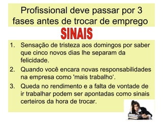 Profissional deve passar por 3 fases antes de trocar de emprego  Sensação de tristeza aos domingos por saber que cinco novos dias lhe separam da felicidade. Quando você encara novas responsabilidades na empresa como 'mais trabalho‘. Queda no rendimento e a falta de vontade de ir trabalhar podem ser apontadas como sinais certeiros da hora de trocar.  SINAIS 