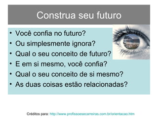 Construa seu futuro Você confia no futuro? Ou simplesmente ignora? Qual o seu conceito de futuro? E em si mesmo, você confia? Qual o seu conceito de si mesmo? As duas coisas estão relacionadas? Créditos para:  http://www.profissoesecarreiras.com.br/orientacao.htm   