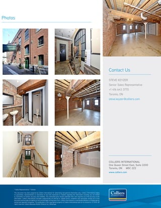 Photos




                                                                                                                                                       Contact Us

                                                                                                                                                       steve keyzer
                                                                                                                                                       Senior Sales Representative
                                                                                                                                                       +1 416 643 3770
                                                                                                                                                       Toronto, ON
                                                                                                                                                       steve.keyzer@colliers.com




                                                                                                                                                       COLLIERS INTERNATIONAL
                                                                                                                                                       One Queen Street East, Suite 2200
                                                                                                                                                       Toronto, ON M5C 2Z2
                                                                                                                                                       www.colliers.com




     * Sales Representative ** Broker

     This document has been prepared by Colliers International for advertising and general information only. Colliers International makes
     no guarantees, representations or warranties of any kind, expressed or implied, regarding the information including, but not limited
     to, warranties of content, accuracy and reliability. Any interested party should undertake their own inquiries as to the accuracy of the
     information. Colliers International excludes unequivocally all inferred or implied terms, conditions and warranties arising out of this
     document and excludes all liability for loss and damages arising there from. Colliers International is a worldwide affiliation of independently
     owned and operated companies. This publication is the copyrighted property of Colliers International and /or its licensor(s). © 2010. All
     rights reserved. Colliers Macaulay Nicolls (Ontario) Inc., Brokerage.
 