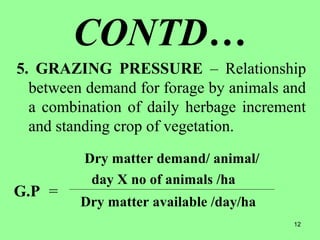 12
CONTD…
5. GRAZING PRESSURE – Relationship
between demand for forage by animals and
a combination of daily herbage increment
and standing crop of vegetation.
Dry matter demand/ animal/
day X no of animals /ha
Dry matter available /day/ha
G.P =
 