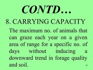 15
CONTD…
8. CARRYING CAPACITY
The maximum no. of animals that
can graze each year on a given
area of range for a specific no. of
days without inducing a
downward trend in forage quality
and soil.
 