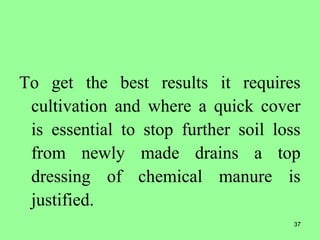 37
To get the best results it requires
cultivation and where a quick cover
is essential to stop further soil loss
from newly made drains a top
dressing of chemical manure is
justified.
 