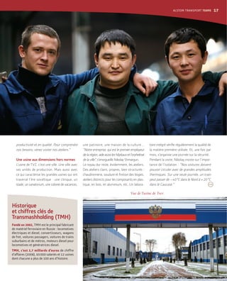 Vue de l’usine de Tver.
productivité et en qualité. Pour comprendre
nos besoins, venez visiter nos ateliers.”
Une usine aux dimensions hors normes
L’usine de TVZ, c’est une ville. Une ville avec
ses unités de production. Mais aussi avec
ce qui caractérise les grandes usines qui ont
traversé l’ère soviétique : une clinique, un
stade, un sanatorium, une colonie de vacances,
une patinoire, une maison de la culture...
“Notre entreprise, qui est le premier employeur
de la région, aide aussi les hôpitaux et l’orphelinat
de la ville”, s’enorgueillit Nikolay Shmargun.
Le noyau dur reste, évidemment, les ateliers.
Des ateliers clairs, propres, bien structurés :
ateliers distincts pour les composants en plas-
tique, en bois, en aluminium, etc. Un labora-
la matière première utilisée. Et, une fois par
mois, s’organise une journée sur la sécurité.
Pendant la visite, Nikolay insiste sur l’impor-
tance de l’isolation : “Nos voitures doivent
pouvoir circuler avec de grandes amplitudes
thermiques. Sur une seule journée, un train
peut passer de –40°C dans le Nord à + 20°C
dans le Caucase.”
;
Historique
et chiffres clés de
Transmashholding (TMH)
Fondé en 2002, TMH est le principal fabricant
de matériel ferroviaire en Russie : locomotives
électriques et diesel, convertisseurs, wagons
de fret, voitures passagers, voitures de trains
suburbains et de métros, moteurs diesel pour
locomotives et génératrices diesel.
TMH, c’est 2,7 milliards d’euros de chiffre
d’affaires (2008), 65000 salariés et 12 usines
dont chacune a plus de 100 ans d’histoire.
ALSTOM TRANSPORT TEAMS 17
 
