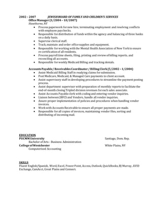 2002– 2007 JEWISHBOARD OF FAMILY AND CHILDREN’S SERVICES
OfficeManager (1/2004 – 10/2007)
Hawthorne,NY
 Process paperwork fornew hire, terminating employment and resolving conflicts
with employee paychecks.
 Responsible fordistribution of funds within the agency and balancing of three banks
on a daily basis.
 Supervise clerical staff.
 Track,maintain and order officesupplies and equipment.
 Responsible forworking withthe Mental Health Association of New Yorkto ensure
re-certificationof all residents.
 Process payrolltime sheets, filing, printing and review of billing reports, and
reconciling all accounts.
 Responsible forweekly Medicaid Billing and tracking denials.
AccountsPayable/ ReceivablesCoordinator/ BillingClerk(5/2002 – 1/2004)
 Assist Medicaid Billing Staff in readying claims forsubmission.
 Post Medicare, Medicaid, & Managed Care payments to client account.
 Assist supervisory staff in developing procedures to streamline the payment posting
process.
 Assist department supervisor with preparation of monthly reports to facilitate the
end-of-month closing Tripled division revenues foreach sales associate.
 Assist Accounts Payableclerk with coding and entering vendor inquiries.
 Liaison between JBFCS and Vendors, handle all vendor inquiries.
 Assure proper implementation of policies and procedures when handling vendor
invoices.
 Workwith Accounts Receivable to ensure all proper payments are made.
 Responsible forall copies of invoices, maintaining vendor files, sorting and
distributing of incoming mail.
EDUCATION
PUCMM University Santiago, Dom. Rep.
Bachelor of Arts - Business Administration
CollegeofWestchester White Plains, NY
Computerized Accounting
SKILLS
Fluent English/Spanish, Word,Excel, PowerPoint, Access, Outlook,QuickBooks,BJ Murray, AVID
Exchange, CamAcct, Great Plains and Connect.
 