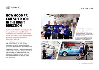 SEAT DEALER PR
TECHNOLOGY TO ENJOY
HOW GOOD PR
CAN STEER YOU
IN THE RIGHT
DIRECTION
SEAT’s Dealer PR team are ready to help
you generate some valuable media
coverage in your local area; the sort of
stories which make news in newspapers,
websites, magazines, radio and,
sometimes, even TV.
It’s a free to use PR service for all dealers in the
SEAT network in the UK and even includes
photography, so you don’t have to worry about
taking the all important picture to support your story.
There’s never a shortage of interesting news stories
out there, but we do need your help to uncover them.
That’s why we’ve put together this handy guide
to the sort of PR opportunities that work well in
your local press and help you reach out to your
local communities.
LEFT: STAFF AT WJ KING SEAT SIDCUP WON THEIR
‘BATTLE OF THE BULGE’ BY TAKING PART IN A 26
MILE CHARITY WALK.
BOTTOM LEFT: SIMON HOULT, WHOSE PREVIOUS
ONLY WIN WAS A JAR OF JAM, SCOOPED £500 AT
CROYDE MOTORS IN SEAT’S ‘WIN BACK THE COST OF
YOUR SERVICE’ PRIZE DRAW.
BOTTOM RIGHT: TOP PROFESSIONAL CYCLIST CHRIS
OPIE HAD DALES SEAT TO THANK FOR PROVIDING HIM
WITH A SEAT LEON SC FR AS HIS SPONSORED CAR.
 