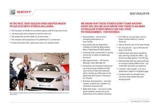 SEAT DEALER PR
TECHNOLOGY TO ENJOY
IN THE PAST, SEAT DEALERS HAVE ENJOYED MAJOR
PR SUCCESS WITH STORIES INCLUDING:
•	 The handover of 30 Mii to recruitment agency staff at a top race circuit
•	 Identical twins who compete to sell the most cars
•	 The family that has five SEATs on its front drive
•	 The romantic who proposed to his sweetheart in a showroom
•	 A sales executive with a glamorous past as a catwalk model
WE KNOW THAT THESE STORIES DON’T COME AROUND
EVERY DAY, BUT WE ALSO KNOW THAT THERE IS AN ARMY
OF REGULAR STORES WHICH CAN FUEL YOUR
PR PROGRAMMES. FOR INSTANCE:
•	 Sponsorships – may be of an
emerging sportsperson or
local charity
•	 Any awards won by dealership/
members of staff eg: Motorcodes/
Motor Trader Awards/SEAT awards
•	 Involving local communities in charity
events eg: car wash at dealership
by scouts
•	 New appointments – DP, Service
Manager, Sales Manager etc
•	 Dealership anniversaries/milestones
eg: long-serving members of staff
such as the 67-year-old salesman
who’s clocked up 7000 sales or the
dealership that’s been in business
for 30 years
•	 Business developments – new jobs
created, marked rise in profits or a
showroom expansion etc
•	 Major fleet deals – race tracks make
great handover venues but so do
dealerships and customer premises
•	 Cars with an unusual spec such as
dealer limited editions/ chrome
finish etc
•	 Sale of several cars to the same family
•	 An unusual sale – eg: an 80-year-old
buys a hot hatch
•	 Staff member who does something
eye-catching outside the office – eg:
technician plays goalie in the FA Cup.
•	 Staff member who has previously had
an unusual /totally different job – eg:
undertaker becomes car salesman
•	 Customer who bought a car via a
dealership’s twitter or facebook page
•	 Customer who has bought many
cars from same dealership over
lengthy period
NICOLE HINSON IS MAKING WAVES AT JCB SEAT IN ASHFORD AS A STAR SALESWOMAN WHILE HOLDING THE TITLE OF
‘FACE OF KENT.’
 