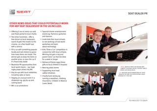 SEAT DEALER PR
TECHNOLOGY TO ENJOY
•	 Offering £ xxx on every car sold
over fixed period to local charity
•	 Test drive incentives - offer a
free dinner at local restaurant,
round of golf, free tickets to the
cinema...or a free health spa
with a service
•	 Fill a car with something popular
locally and ask visitors to guess
how many items are inside. The
winner gets to keep the items or
another prize, or even the car if
it’s financially viable
•	 Maximise PR opportunities from
local sports teams – eg: huge
rugby player drives tiny Mii
•	 Any tie-ups with local celebrities
including sales or loans
•	 Staging an unusual event in a
showroom eg: gig by up-and-
coming band
•	 Win a car promotions
•	 Spanish-theme entertainment
events eg: flamenco guitarists
and dancers
•	 Invite kids from local schools
to see workings of real-world
workshop and learn
about technology
•	 Kids ‘Draw a Car’ competition in
conjunction with local schools.
Winning kid gets a toy and
parent ‘wins’ car that kid drew
for a week or longer
•	 Delivery of Easter eggs/Xmas
gifts to local children’s hospital
•	 New reg plate stories
•	 Supporting local road
safety initiatives
•	 Charity fund raising eg:
running a marathon, climbing
mountains, Children In Need or
Comic Relief
OTHER NEWS IDEAS THAT COULD POTENTIALLY WORK
FOR ANY SEAT DEALERSHIP IN THE UK INCLUDE:
ABOVE: IDENTICAL TWINS LUKE AND BEN HART
COMPETE TO SEE WHO CAN SELL THE MOST CARS AT
CORNISH SEAT DEALER DALES.
LEFT: WESTGATE SEAT IN GRIMSBY WON THE ‘SALES
DEALER OF THE YEAR’ TITLE AFTER POSTING A SALES
INCREASE OF 31 PER CENT.
 