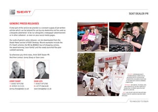SEAT DEALER PR
TECHNOLOGY TO ENJOY
GENERIC PRESS RELEASES
A vital part of the service we provide is a constant supply of pre-written
articles which can be tailored for use by any dealership and be used as
a bespoke advertorial to be run alongside a newspaper advertisement
or in other collateral - or even on your social media pages.
Our suite of generic press releases can be downloaded from the
Dealer News section of SEAT Desktop. Recent examples include the
It’s Fixed! scheme, the Mii by MANGO tour of shopping centres,
the award-winning ‘Leon family’ and the newly launched five-year
cambelt warranty.
So whenever you think news, think SEAT Dealer PR.
And then contact Jonny Sharp or Sean Lees:
SEAN LEES
T: 01827 875700
M: 07775 861628
sean.lees@wlpr.co.uk
JONNY SHARP
T: 01827 875700
M: 07921 511155
jonny.sharp@wlpr.co.uk
TOP LEFT: CHIPPENHAM SEAT’S
SHOWROOM WAS TURNED INTO A
KALEIDOSCOPE OF COLOUR AFTER
YOUNGSTERS COLOURED IN SKETCHES
OF THE NEW SEAT LEON IN A DRAWING
COMPETITION.
TOP RIGHT: IAN SAWYER, OF KENDAL SEAT,
WHO SERVICED ALL HIS PALS’ BIKES AS A
YOUNGSTER, IS A NEWLY QUALIFIED SEAT
MASTER TECHNICIAN.
LEFT: CLUB CRICKET SIDE EAST MOLESEY WAS
BOWLED OVER BY GENEROUS BACKING FROM
SPUR SEAT.
 