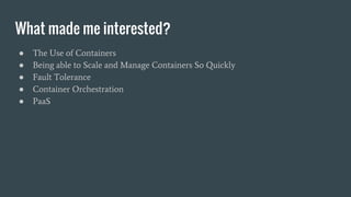 What made me interested?
● The Use of Containers
● Being able to Scale and Manage Containers So Quickly
● Fault Tolerance
● Container Orchestration
● PaaS
 