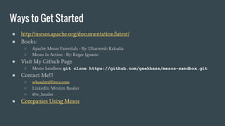 Ways to Get Started
● http://mesos.apache.org/documentation/latest/
● Books:
○ Apache Mesos Essentials - By: Dharmesh Kakadia
○ Mesos In Action - By: Roger Ignazio
● Visit My Github Page
○ Mesos Sandbox: git clone https://github.com/geekbass/mesos-sandbox.git
● Contact Me!!!
○ wbassler@linux.com
○ LinkedIn: Weston Bassler
○ @w_bassler
● Companies Using Mesos
 