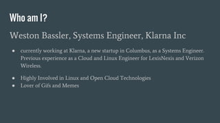 Who am I?
Weston Bassler, Systems Engineer, Klarna Inc
● currently working at Klarna, a new startup in Columbus, as a Systems Engineer.
Previous experience as a Cloud and Linux Engineer for LexisNexis and Verizon
Wireless.
● Highly Involved in Linux and Open Cloud Technologies
● Lover of Gifs and Memes
 