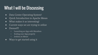 What I will be Discussing
● Data Center Operating System?
● Quick Introduction to Apache Mesos
● What makes it so interesting?
● Current ways we are trying to utilize
● Demos!!!!
○ Launching an App with Marathon
○ Scaling your App properly
○ Jenkins on Mesos
● Ways to get started using it
 