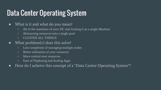 Data Center Operating System
● What is it and what do you mean?
○ All of the machines of your DC and treating it as a single Machine
○ Abstracting resources into a single pool
○ CLUSTER ALL THINGS
● What problem(s) does this solve?
○ Less complexity of managing multiple nodes
○ Better utilization of your resources
○ More control over resources
○ Ease of Deploying and Scaling Apps
● How do I acheive this concept of a “Data Center Operating System”?
 