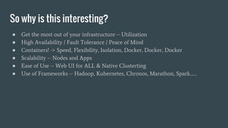 So why is this interesting?
● Get the most out of your infrastructure -- Utilization
● High Availability / Fault Tolerance / Peace of Mind
● Containers! -> Speed, Flexibility, Isolation, Docker, Docker, Docker
● Scalability -- Nodes and Apps
● Ease of Use -- Web UI for ALL & Native Clusterting
● Use of Frameworks -- Hadoop, Kubernetes, Chronos, Marathon, Spark……
 