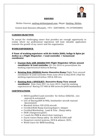RESUME
Shibin Vincent, smiling.shibin@gmail.com, Skype: Smiling. Shibin,
United Arab Emirates (Sharjah), +971- 528758858, +91-8750928892
CAREER OBJECTIVE
To accept the challenging career that provides me enough opportunity to
realize where my professional experience will have valuable application
towards the growth of my career and the organization
WORK EXPERIENCE
5 Years of working experience with Air Arabia (SAS), Indigo & Spice jet
Airline as a Flight Dispatcher / Load controller / turnaround
coordinator
 Current Role (AIR ARABIA SAS) Flight Dispatcher &Turn around
coordinator & Load controller (01 Oct 2016 to present)have the
working experiences of Airbus & Boeing
 Existing Role (INDIGO) Senior Executive Ramp Flight Turn around
coordinator & Load controller From June 2012 to Sep 2016 ( Had the
working experiences of airbus 320 & 320 neo
 Existing Role ( SPICEJET ) Executive Ramp Turn around
coordinator from June 2011 to June 2012 ( had the working
experiences of Boeing 737 800 & 900 series & Q400 bombardier)
CERTIFICATIONS
 DGCA qualified Load controller for Airbus 320(232) , neo
manual & automated
 LCC of Boeing (800 & 900), bombardier aircraft manual
&automated.
 Marshall Airbus 320 (232) aircraft.
 Certified RLE( Ramp learning Expert ) skipper
 Certified Marshaling , Load & Trim , Ramp safety
 DGR ( Dangerous good )
 I coach for PRM & wheel chair training's
 Guest trainer Ramp safety for AOCS & GHA staff
 Departure control systems, DCS & advance DCS ,
 World tracer for MHB handling,
 