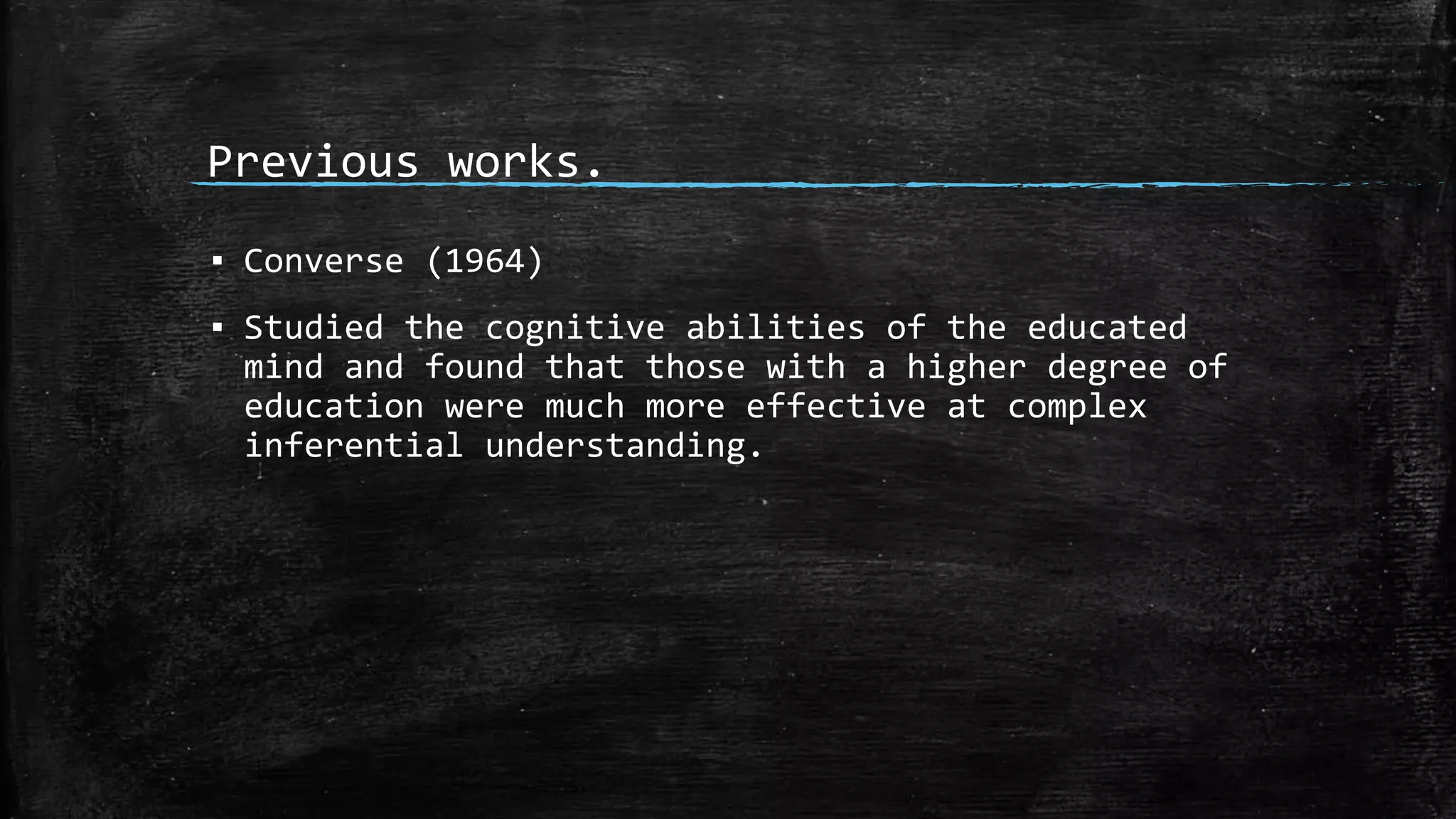 Previous works.
▪ Converse (1964)
▪ Studied the cognitive abilities of the educated
mind and found that those with a higher degree of
education were much more effective at complex
inferential understanding.
 