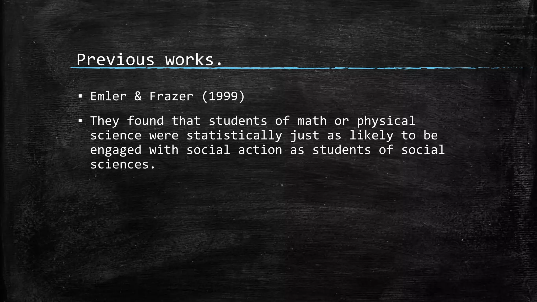 Previous works.
▪ Emler & Frazer (1999)
▪ They found that students of math or physical
science were statistically just as likely to be
engaged with social action as students of social
sciences.
 