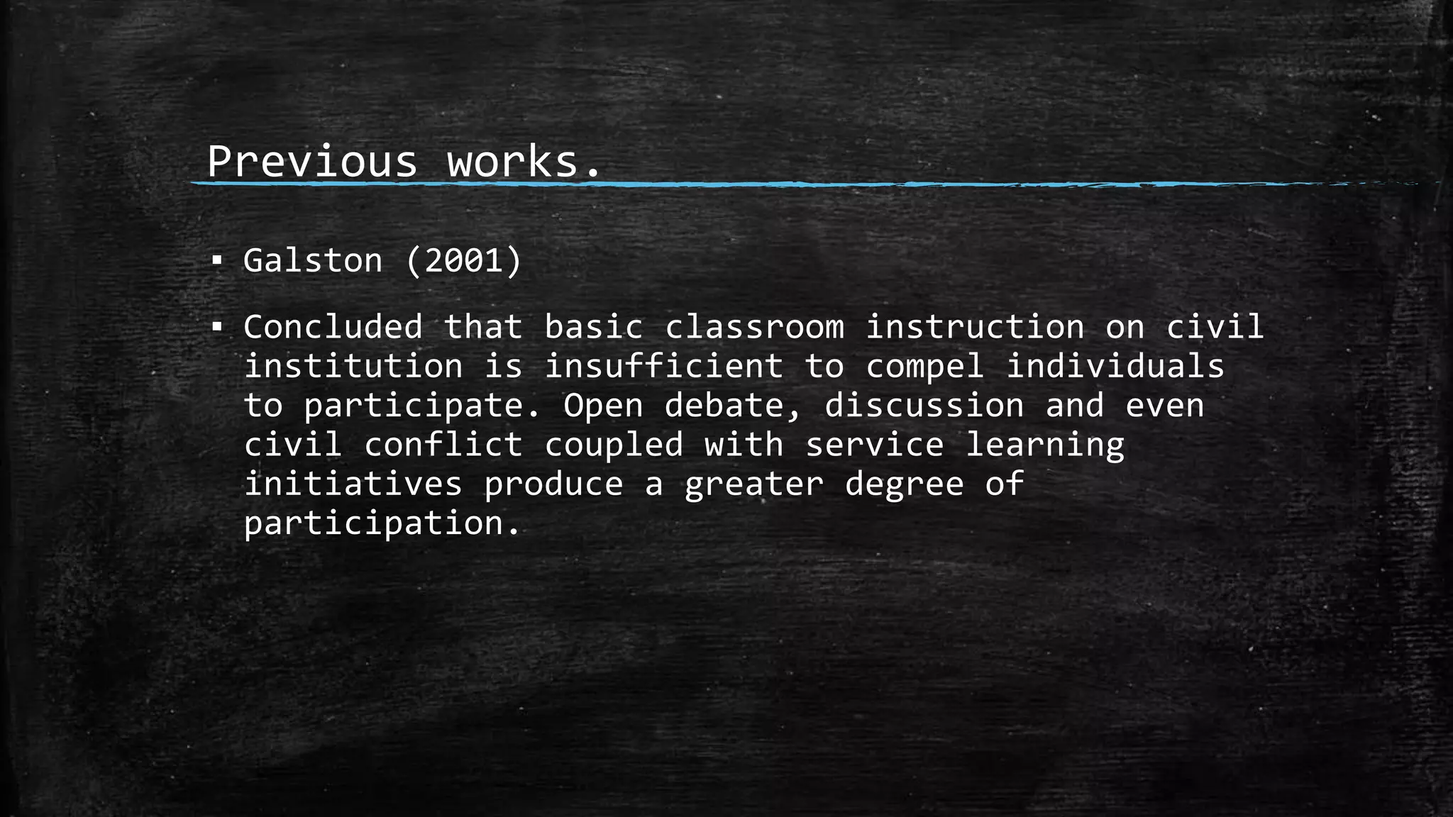 Previous works.
▪ Galston (2001)
▪ Concluded that basic classroom instruction on civil
institution is insufficient to compel individuals
to participate. Open debate, discussion and even
civil conflict coupled with service learning
initiatives produce a greater degree of
participation.
 