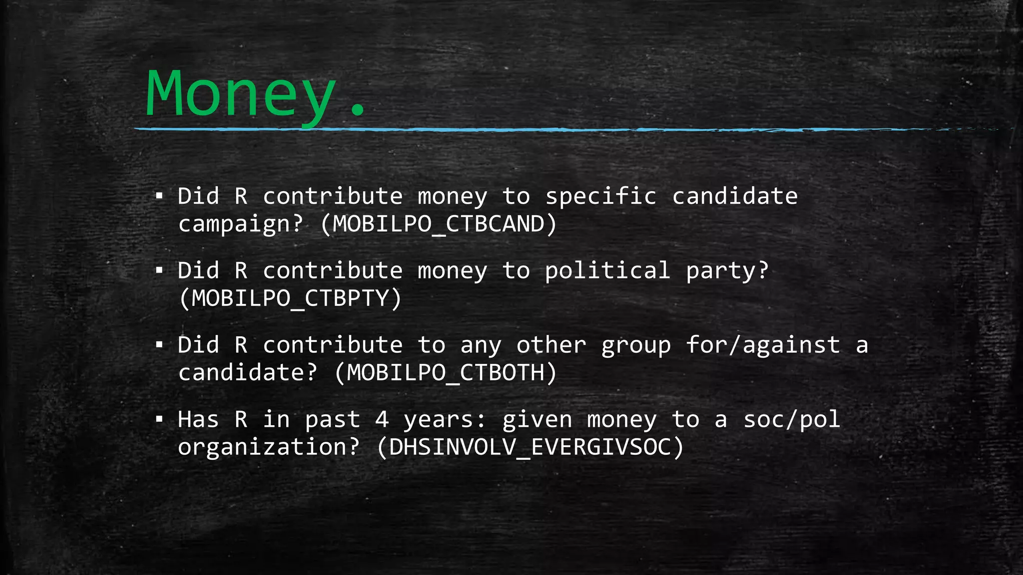 Money.
▪ Did R contribute money to specific candidate
campaign? (MOBILPO_CTBCAND)
▪ Did R contribute money to political party?
(MOBILPO_CTBPTY)
▪ Did R contribute to any other group for/against a
candidate? (MOBILPO_CTBOTH)
▪ Has R in past 4 years: given money to a soc/pol
organization? (DHSINVOLV_EVERGIVSOC)
 