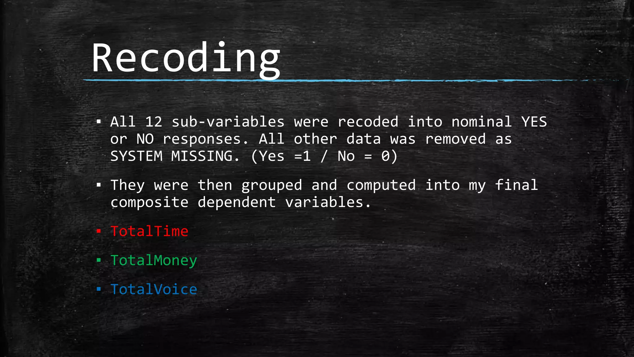 Recoding
▪ All 12 sub-variables were recoded into nominal YES
or NO responses. All other data was removed as
SYSTEM MISSING. (Yes =1 / No = 0)
▪ They were then grouped and computed into my final
composite dependent variables.
▪ TotalTime
▪ TotalMoney
▪ TotalVoice
 