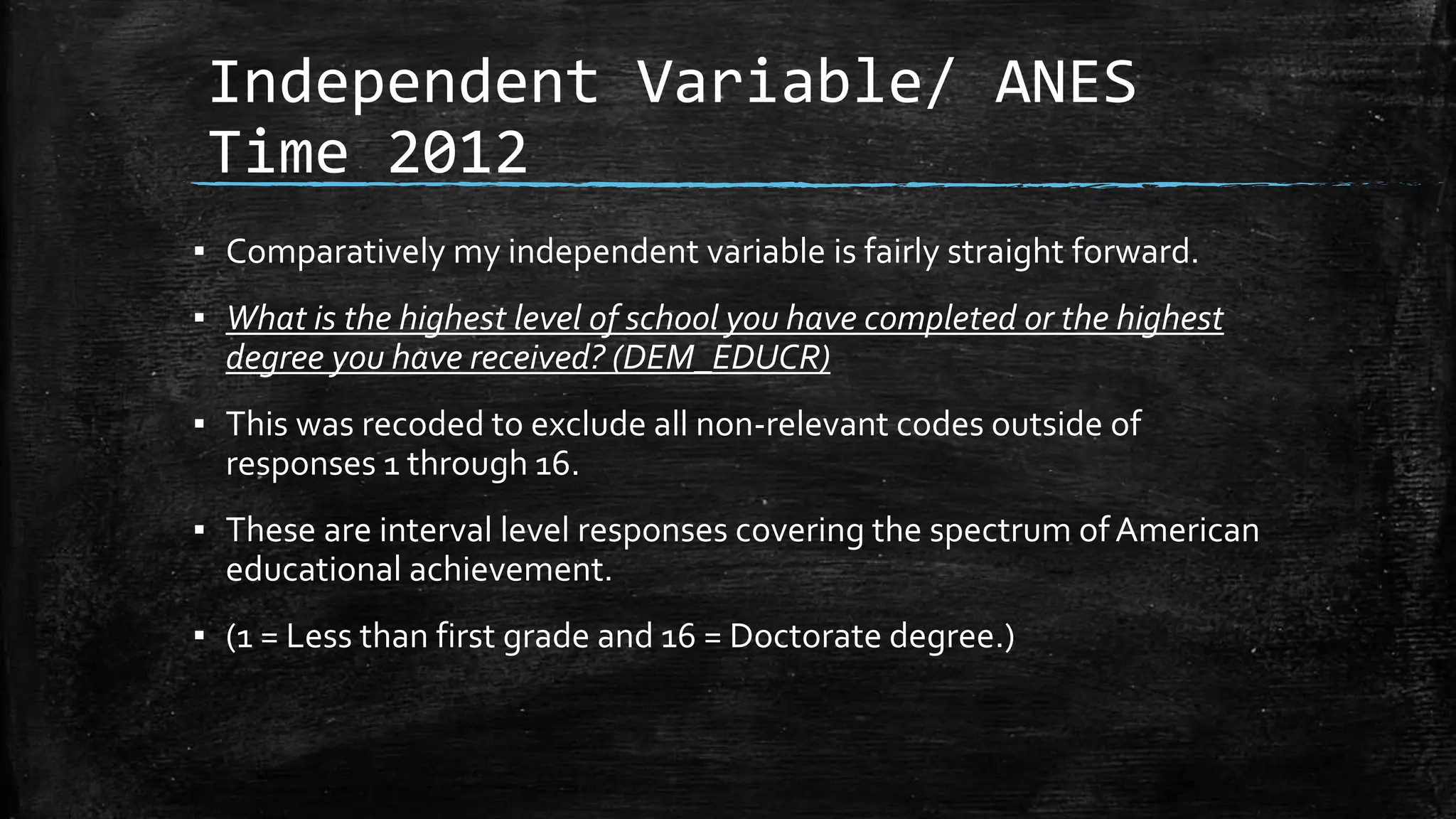 Independent Variable/ ANES
Time 2012
▪ Comparatively my independent variable is fairly straight forward.
▪ What is the highest level of school you have completed or the highest
degree you have received? (DEM_EDUCR)
▪ This was recoded to exclude all non-relevant codes outside of
responses 1 through 16.
▪ These are interval level responses covering the spectrum ofAmerican
educational achievement.
▪ (1 = Less than first grade and 16 = Doctorate degree.)
 