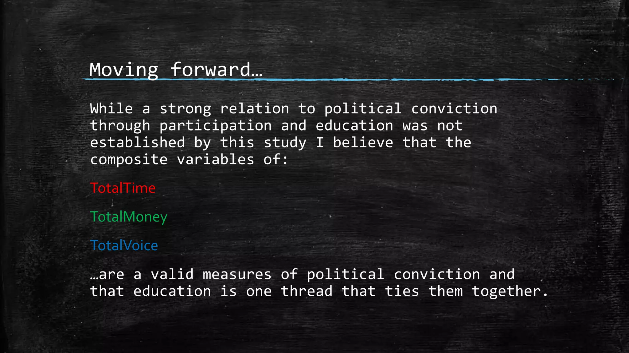 Moving forward…
While a strong relation to political conviction
through participation and education was not
established by this study I believe that the
composite variables of:
TotalTime
TotalMoney
TotalVoice
…are a valid measures of political conviction and
that education is one thread that ties them together.
 