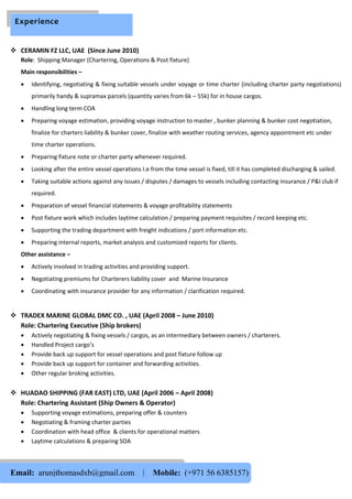  CERAMIN FZ LLC, UAE (Since June 2010)
Role: Shipping Manager (Chartering, Operations & Post fixture)
Main responsibilities –
 Identifying, negotiating & fixing suitable vessels under voyage or time charter (including charter party negotiations)
primarily handy & supramax parcels (quantity varies from 6k – 55k) for in house cargos.
 Handling long term COA
 Preparing voyage estimation, providing voyage instruction to master , bunker planning & bunker cost negotiation,
finalize for charters liability & bunker cover, finalize with weather routing services, agency appointment etc under
time charter operations.
 Preparing fixture note or charter party whenever required.
 Looking after the entire vessel operations I.e from the time vessel is fixed, till it has completed discharging & sailed.
 Taking suitable actions against any issues / disputes / damages to vessels including contacting insurance / P&I club if
required.
 Preparation of vessel financial statements & voyage profitability statements
 Post fixture work which includes laytime calculation / preparing payment requisites / record keeping etc.
 Supporting the trading department with freight indications / port information etc.
 Preparing internal reports, market analysis and customized reports for clients.
Other assistance –
 Actively involved in trading activities and providing support.
 Negotiating premiums for Charterers liability cover and Marine Insurance
 Coordinating with insurance provider for any information / clarification required.
 TRADEX MARINE GLOBAL DMC CO. , UAE (April 2008 – June 2010)
Role: Chartering Executive (Ship brokers)
 Actively negotiating & fixing vessels / cargos, as an intermediary between owners / charterers.
 Handled Project cargo’s
 Provide back up support for vessel operations and post fixture follow up
 Provide back up support for container and forwarding activities.
 Other regular broking activities.
 HUADAO SHIPPING (FAR EAST) LTD, UAE (April 2006 – April 2008)
Role: Chartering Assistant (Ship Owners & Operator)
 Supporting voyage estimations, preparing offer & counters
 Negotiating & framing charter parties
 Coordination with head office & clients for operational matters
 Laytime calculations & preparing SOA
Email: arunjthomasdxb@gmail.com | Mobile: (+971 56 6385157)
Experience
 