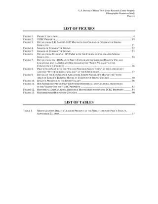 U.S. Bureau of Mines Twin Cities Research Center Property
Ethnographic Resources Study
Page vii
LIST OF FIGURES
FIGURE 1. PROJECT LOCATION ................................................................................................................... 4
FIGURE 2. TCRC PROPERTY..................................................................................................................... 19
FIGURE 3. DETAIL FROM E.K. SMITH'S 1837 MAP WITH THE COURSE OF COLDWATER SPRING
INDICATED............................................................................................................................... 21
FIGURE 4. IMAGES OF COLDWATER SPRING ............................................................................................. 22
FIGURE 5. IMAGES OF COLDWATER SPRING ............................................................................................. 23
FIGURE 6. DETAIL FROM FULLER'S C. 1853 MAP WITH THE COURSE OF COLDWATER SPRING
INDICATED............................................................................................................................... 24
FIGURE 7. DETAIL FROM AN 1810 MAP OF PIKE’S EXPLORATIONS SHOWING DAKOTA VILLAGE
LOCATIONS AND LAND GRANT BOUNDARIES (THE “SIOUX VILLAGE” AT THE
CONFLUENCE IS CIRCLED)....................................................................................................... 36
FIGURE 8. PIKE’S FIELD MAP WITH THE “FILS DE PINICHON SIOUX TOWN” AT THE LOWER LEFT
AND THE “PETIT COURBEAU VILLAGE” AT THE UPPER RIGHT.................................................. 37
FIGURE 9. DETAIL OF THE CONFLUENCE AREA FROM JOSEPH NICOLLET’S MAP OF 1837 WITH
AREA OF BAKER’S TRADING HOUSE AT COLDWATER SPRING CIRCLED.................................. 40
FIGURE 10. DAKOTA PRESENCE IN THE RIVER VALLEY ............................................................................. 56
FIGURE 11. BOUNDARIES OF PREVIOUSLY IDENTIFIED HISTORICAL AND CULTURAL RESOURCES
IN THE VICINITY OF THE TCRC PROPERTY .............................................................................. 83
FIGURE 12. HISTORICAL AND CULTURAL RESOURCE BOUNDARIES WITHIN THE TCRC PROPERTY ........... 84
FIGURE 13. RECOMMENDED BOUNDARY CHANGES ................................................................................... 90
LIST OF TABLES
TABLE 1. MDEWAKANTON DAKOTA LEADERS PRESENT AT THE NEGOTIATION OF PIKE’S TREATY,
SEPTEMBER 23, 1805............................................................................................................... 37
 