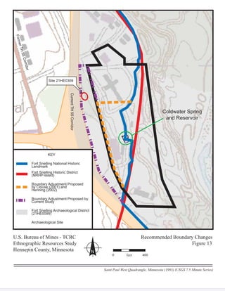Coldwater Spring
and Reservoir
55CorridorCurrentTH55Corridor
FormerTH55Corridor
KEY
Fort Snelling National Historic
LandmarkL d k
Fort Snelling Historic District
(NRHP-listed)
g
(NRHP li t d)
Boundary Adjustment Proposed
by Clouse (2001) and
y j
b Cl (2001) d
Henning (2002)
y (
H i (2002)
Boundary Adjustment Proposed by
Current Study
y j
C t St d
Fort Snelling Archaeological District
(21HE0099)
g
(21HE0099)
Archaeological Site
Site 21HE0309
U.S. Bureau of Mines - TCRCU Recommended Boundary Changes
Ethnographic Resources Study Figure 13
Hennepin County, Minnesota N
Saint Paul West Quadrangle, Minnesota (1993) (USGS 7.5 Minute Series)
0 feet 400
 