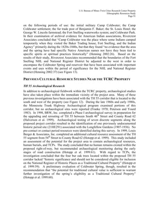 U.S. Bureau of Mines Twin Cities Research Center Property
Ethnographic Resources Study
Page 91
on the following periods of use: the initial military Camp Coldwater; the Camp
Coldwater settlement; the fur trade post of Benjamin F. Baker; the St. Louis Hotel; the
George W. Lincoln farmstead; the Fort Snelling waterworks system; and Coldwater Park.
In their examination of archival evidence for American Indian associations, Rivercrest
Associates concluded that “Camp Coldwater was the place where some Indians camped
temporarily when they visited the Baker Trading house, Fort Snelling, and the Indian
Agency” primarily during the 1820s-1840s, but that they found “no evidence that the area
and the spring have had specific Native American names nor have they been tied to
specific spirits or spiritual practices historically” (Henning 2002:26). Based on the
results of their study, Rivercrest Associates recommended that the boundaries of the Fort
Snelling NHL and National Register District be adjusted to the west in order to
encompass the Coldwater Spring and reservoir that have been associated with important
events and uses within the period of significance for the NHL and National Register
District (Henning 2002:37) (see Figure 13).
PREVIOUS CULTURAL RESOURCE STUDIES NEAR THE TCRC PROPERTY
TH 55 Archaeological Research
In addition to archaeological fieldwork within the TCRC property, archaeological studies
have also taken place within the immediate vicinity of the project area. Many of these
previous investigations have been associated with the TH 55 corridor that is located to the
south and west of the property (see Figure 12). During the late 1960s and early 1980s,
the Minnesota Trunk Highway Archaeological program examined portions of this
corridor, but no archaeological sites were reported (Franke 1970; Peterson and Yourd
1983). In 1998, BRW, Inc. completed a Phase I archaeological survey in preparation for
the upgrading and rerouting of TH 55 between South 46th
Street and County Road 62
(Halverson et al. 1999). Archaeological testing of seven discrete segments along the
proposed project corridor resulted in the identification of one previously undocumented
historic period site (21HE291) associated with the Longfellow Gardens (1907-1936). No
pre-contact or contact period resources were identified during this survey. In 1999, Louis
Berger & Associates, Inc. completed an additional cultural resource assessment of the TH
55 segment from 54th
Street to County Road 62 (Hotopp et al. 1999). This study included
an assessment of the potential for the project area to contain archaeological resources,
human burials, and TCPs. The study concluded that no human remains existed within the
proposed right-of-way, but recommended archaeological monitoring during the early
stages of road construction (Hotopp et al. 1999:61). With regard to TCPs, the
investigation concluded that the four bur oak trees located within the proposed TH 55
corridor lacked “historic significance and should not be considered eligible for inclusion
on the National Register of Historic Places as a Traditional Cultural Property” (Hotopp et
al. 1999:59). A preliminary evaluation of Coldwater Spring, though, resulted in the
recommendation that “the potential for traditional cultural value is sufficient to warrant
further investigation of the spring’s eligibility as a Traditional Cultural Property”
(Hotopp et al. 1999:60).
 