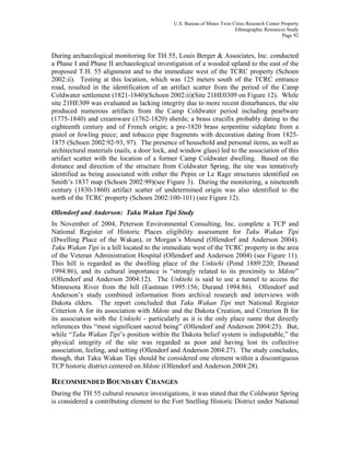 U.S. Bureau of Mines Twin Cities Research Center Property
Ethnographic Resources Study
Page 92
During archaeological monitoring for TH 55, Louis Berger & Associates, Inc. conducted
a Phase I and Phase II archaeological investigation of a wooded upland to the east of the
proposed T.H. 55 alignment and to the immediate west of the TCRC property (Schoen
2002:ii). Testing at this location, which was 125 meters south of the TCRC entrance
road, resulted in the identification of an artifact scatter from the period of the Camp
Coldwater settlement (1821-1840)(Schoen 2002:ii)(Site 21HE0309 on Figure 12). While
site 21HE309 was evaluated as lacking integrity due to more recent disturbances, the site
produced numerous artifacts from the Camp Coldwater period including pearlware
(1775-1840) and creamware (1762-1820) sherds; a brass crucifix probably dating to the
eighteenth century and of French origin; a pre-1820 brass serpentine sideplate from a
pistol or fowling piece; and tobacco pipe fragments with decoration dating from 1825-
1875 (Schoen 2002:92-93, 97). The presence of household and personal items, as well as
architectural materials (nails, a door lock, and window glass) led to the association of this
artifact scatter with the location of a former Camp Coldwater dwelling. Based on the
distance and direction of the structure from Coldwater Spring, the site was tentatively
identified as being associated with either the Pepin or Le Rage structures identified on
Smith’s 1837 map (Schoen 2002:99)(see Figure 3). During the monitoring, a nineteenth
century (1830-1860) artifact scatter of undetermined origin was also identified to the
north of the TCRC property (Schoen 2002:100-101) (see Figure 12).
Ollendorf and Anderson: Taku Wakan Tipi Study
In November of 2004, Peterson Environmental Consulting, Inc. complete a TCP and
National Register of Historic Places eligibility assessment for Taku Wakan Tipi
(Dwelling Place of the Wakan), or Morgan’s Mound (Ollendorf and Anderson 2004).
Taku Wakan Tipi is a hill located to the immediate west of the TCRC property in the area
of the Veteran Administration Hospital (Ollendorf and Anderson 2004) (see Figure 11).
This hill is regarded as the dwelling place of the Unktehi (Pond 1889:220; Durand
1994:86), and its cultural importance is “strongly related to its proximity to Mdote”
(Ollendorf and Anderson 2004:12). The Unktehi is said to use a tunnel to access the
Minnesota River from the hill (Eastman 1995:156; Durand 1994:86). Ollendorf and
Anderson’s study combined information from archival research and interviews with
Dakota elders. The report concluded that Taku Wakan Tipi met National Register
Criterion A for its association with Mdote and the Dakota Creation, and Criterion B for
its association with the Unktehi - particularly as it is the only place name that directly
references this “most significant sacred being” (Ollendorf and Anderson 2004:25). But,
while “Taku Wakan Tipi’s position within the Dakota belief system is indisputable,” the
physical integrity of the site was regarded as poor and having lost its collective
association, feeling, and setting (Ollendorf and Anderson 2004:27). The study concludes,
though, that Taku Wakan Tipi should be considered one element within a discontiguous
TCP historic district centered on Mdote (Ollendorf and Anderson 2004:28).
RECOMMENDED BOUNDARY CHANGES
During the TH 55 cultural resource investigations, it was stated that the Coldwater Spring
is considered a contributing element to the Fort Snelling Historic District under National
 