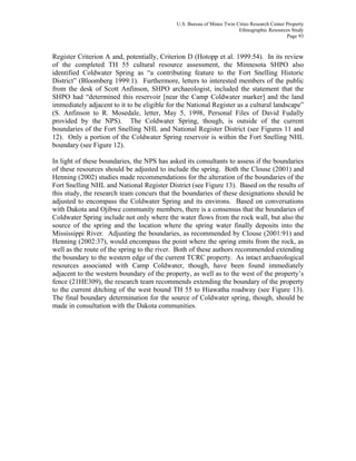U.S. Bureau of Mines Twin Cities Research Center Property
Ethnographic Resources Study
Page 93
Register Criterion A and, potentially, Criterion D (Hotopp et al. 1999:54). In its review
of the completed TH 55 cultural resource assessment, the Minnesota SHPO also
identified Coldwater Spring as “a contributing feature to the Fort Snelling Historic
District” (Bloomberg 1999:1). Furthermore, letters to interested members of the public
from the desk of Scott Anfinson, SHPO archaeologist, included the statement that the
SHPO had “determined this reservoir [near the Camp Coldwater marker] and the land
immediately adjacent to it to be eligible for the National Register as a cultural landscape”
(S. Anfinson to R. Mosedale, letter, May 5, 1998, Personal Files of David Fudally
provided by the NPS). The Coldwater Spring, though, is outside of the current
boundaries of the Fort Snelling NHL and National Register District (see Figures 11 and
12). Only a portion of the Coldwater Spring reservoir is within the Fort Snelling NHL
boundary (see Figure 12).
In light of these boundaries, the NPS has asked its consultants to assess if the boundaries
of these resources should be adjusted to include the spring. Both the Clouse (2001) and
Henning (2002) studies made recommendations for the alteration of the boundaries of the
Fort Snelling NHL and National Register District (see Figure 13). Based on the results of
this study, the research team concurs that the boundaries of these designations should be
adjusted to encompass the Coldwater Spring and its environs. Based on conversations
with Dakota and Ojibwe community members, there is a consensus that the boundaries of
Coldwater Spring include not only where the water flows from the rock wall, but also the
source of the spring and the location where the spring water finally deposits into the
Mississippi River. Adjusting the boundaries, as recommended by Clouse (2001:91) and
Henning (2002:37), would encompass the point where the spring emits from the rock, as
well as the route of the spring to the river. Both of these authors recommended extending
the boundary to the western edge of the current TCRC property. As intact archaeological
resources associated with Camp Coldwater, though, have been found immediately
adjacent to the western boundary of the property, as well as to the west of the property’s
fence (21HE309), the research team recommends extending the boundary of the property
to the current ditching of the west bound TH 55 to Hiawatha roadway (see Figure 13).
The final boundary determination for the source of Coldwater spring, though, should be
made in consultation with the Dakota communities.
 