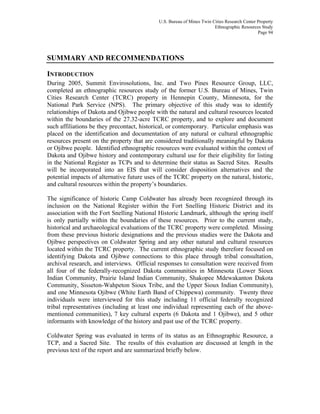 U.S. Bureau of Mines Twin Cities Research Center Property
Ethnographic Resources Study
Page 94
SUMMARY AND RECOMMENDATIONS
INTRODUCTION
During 2005, Summit Envirosolutions, Inc. and Two Pines Resource Group, LLC,
completed an ethnographic resources study of the former U.S. Bureau of Mines, Twin
Cities Research Center (TCRC) property in Hennepin County, Minnesota, for the
National Park Service (NPS). The primary objective of this study was to identify
relationships of Dakota and Ojibwe people with the natural and cultural resources located
within the boundaries of the 27.32-acre TCRC property, and to explore and document
such affiliations be they precontact, historical, or contemporary. Particular emphasis was
placed on the identification and documentation of any natural or cultural ethnographic
resources present on the property that are considered traditionally meaningful by Dakota
or Ojibwe people. Identified ethnographic resources were evaluated within the context of
Dakota and Ojibwe history and contemporary cultural use for their eligibility for listing
in the National Register as TCPs and to determine their status as Sacred Sites. Results
will be incorporated into an EIS that will consider disposition alternatives and the
potential impacts of alternative future uses of the TCRC property on the natural, historic,
and cultural resources within the property’s boundaries.
The significance of historic Camp Coldwater has already been recognized through its
inclusion on the National Register within the Fort Snelling Historic District and its
association with the Fort Snelling National Historic Landmark, although the spring itself
is only partially within the boundaries of these resources. Prior to the current study,
historical and archaeological evaluations of the TCRC property were completed. Missing
from these previous historic designations and the previous studies were the Dakota and
Ojibwe perspectives on Coldwater Spring and any other natural and cultural resources
located within the TCRC property. The current ethnographic study therefore focused on
identifying Dakota and Ojibwe connections to this place through tribal consultation,
archival research, and interviews. Official responses to consultation were received from
all four of the federally-recognized Dakota communities in Minnesota (Lower Sioux
Indian Community, Prairie Island Indian Community, Shakopee Mdewakanton Dakota
Community, Sisseton-Wahpeton Sioux Tribe, and the Upper Sioux Indian Community),
and one Minnesota Ojibwe (White Earth Band of Chippewa) community. Twenty three
individuals were interviewed for this study including 11 official federally recognized
tribal representatives (including at least one individual representing each of the above-
mentioned communities), 7 key cultural experts (6 Dakota and 1 Ojibwe), and 5 other
informants with knowledge of the history and past use of the TCRC property.
Coldwater Spring was evaluated in terms of its status as an Ethnographic Resource, a
TCP, and a Sacred Site. The results of this evaluation are discussed at length in the
previous text of the report and are summarized briefly below.
 
