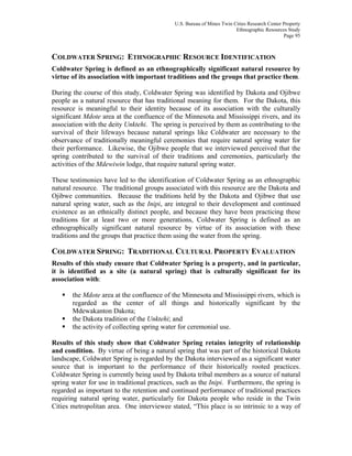 U.S. Bureau of Mines Twin Cities Research Center Property
Ethnographic Resources Study
Page 95
COLDWATER SPRING: ETHNOGRAPHIC RESOURCE IDENTIFICATION
Coldwater Spring is defined as an ethnographically significant natural resource by
virtue of its association with important traditions and the groups that practice them.
During the course of this study, Coldwater Spring was identified by Dakota and Ojibwe
people as a natural resource that has traditional meaning for them. For the Dakota, this
resource is meaningful to their identity because of its association with the culturally
significant Mdote area at the confluence of the Minnesota and Mississippi rivers, and its
association with the deity Unktehi. The spring is perceived by them as contributing to the
survival of their lifeways because natural springs like Coldwater are necessary to the
observance of traditionally meaningful ceremonies that require natural spring water for
their performance. Likewise, the Ojibwe people that we interviewed perceived that the
spring contributed to the survival of their traditions and ceremonies, particularly the
activities of the Mdewiwin lodge, that require natural spring water.
These testimonies have led to the identification of Coldwater Spring as an ethnographic
natural resource. The traditional groups associated with this resource are the Dakota and
Ojibwe communities. Because the traditions held by the Dakota and Ojibwe that use
natural spring water, such as the Inipi, are integral to their development and continued
existence as an ethnically distinct people, and because they have been practicing these
traditions for at least two or more generations, Coldwater Spring is defined as an
ethnographically significant natural resource by virtue of its association with these
traditions and the groups that practice them using the water from the spring.
COLDWATER SPRING: TRADITIONAL CULTURAL PROPERTY EVALUATION
Results of this study ensure that Coldwater Spring is a property, and in particular,
it is identified as a site (a natural spring) that is culturally significant for its
association with:
the Mdote area at the confluence of the Minnesota and Mississippi rivers, which is
regarded as the center of all things and historically significant by the
Mdewakanton Dakota;
the Dakota tradition of the Unktehi; and
the activity of collecting spring water for ceremonial use.
Results of this study show that Coldwater Spring retains integrity of relationship
and condition. By virtue of being a natural spring that was part of the historical Dakota
landscape, Coldwater Spring is regarded by the Dakota interviewed as a significant water
source that is important to the performance of their historically rooted practices.
Coldwater Spring is currently being used by Dakota tribal members as a source of natural
spring water for use in traditional practices, such as the Inipi. Furthermore, the spring is
regarded as important to the retention and continued performance of traditional practices
requiring natural spring water, particularly for Dakota people who reside in the Twin
Cities metropolitan area. One interviewee stated, “This place is so intrinsic to a way of
 