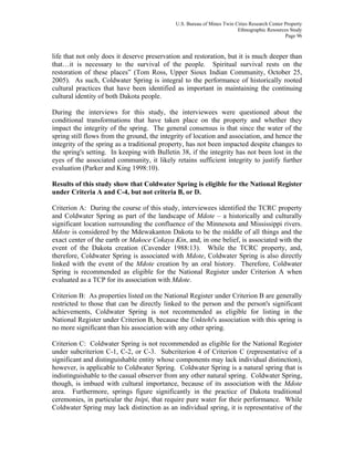 U.S. Bureau of Mines Twin Cities Research Center Property
Ethnographic Resources Study
Page 96
life that not only does it deserve preservation and restoration, but it is much deeper than
that…it is necessary to the survival of the people. Spiritual survival rests on the
restoration of these places” (Tom Ross, Upper Sioux Indian Community, October 25,
2005). As such, Coldwater Spring is integral to the performance of historically rooted
cultural practices that have been identified as important in maintaining the continuing
cultural identity of both Dakota people.
During the interviews for this study, the interviewees were questioned about the
conditional transformations that have taken place on the property and whether they
impact the integrity of the spring. The general consensus is that since the water of the
spring still flows from the ground, the integrity of location and association, and hence the
integrity of the spring as a traditional property, has not been impacted despite changes to
the spring's setting. In keeping with Bulletin 38, if the integrity has not been lost in the
eyes of the associated community, it likely retains sufficient integrity to justify further
evaluation (Parker and King 1998:10).
Results of this study show that Coldwater Spring is eligible for the National Register
under Criteria A and C-4, but not criteria B, or D.
Criterion A: During the course of this study, interviewees identified the TCRC property
and Coldwater Spring as part of the landscape of Mdote – a historically and culturally
significant location surrounding the confluence of the Minnesota and Mississippi rivers.
Mdote is considered by the Mdewakanton Dakota to be the middle of all things and the
exact center of the earth or Makoce Cokaya Kin, and, in one belief, is associated with the
event of the Dakota creation (Cavender 1988:13). While the TCRC property, and,
therefore, Coldwater Spring is associated with Mdote, Coldwater Spring is also directly
linked with the event of the Mdote creation by an oral history. Therefore, Coldwater
Spring is recommended as eligible for the National Register under Criterion A when
evaluated as a TCP for its association with Mdote.
Criterion B: As properties listed on the National Register under Criterion B are generally
restricted to those that can be directly linked to the person and the person's significant
achievements, Coldwater Spring is not recommended as eligible for listing in the
National Register under Criterion B, because the Unktehi's association with this spring is
no more significant than his association with any other spring.
Criterion C: Coldwater Spring is not recommended as eligible for the National Register
under subcriterion C-1, C-2, or C-3. Subcriterion 4 of Criterion C (representative of a
significant and distinguishable entity whose components may lack individual distinction),
however, is applicable to Coldwater Spring. Coldwater Spring is a natural spring that is
indistinguishable to the casual observer from any other natural spring. Coldwater Spring,
though, is imbued with cultural importance, because of its association with the Mdote
area. Furthermore, springs figure significantly in the practice of Dakota traditional
ceremonies, in particular the Inipi, that require pure water for their performance. While
Coldwater Spring may lack distinction as an individual spring, it is representative of the
 