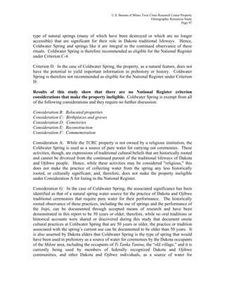U.S. Bureau of Mines Twin Cities Research Center Property
Ethnographic Resources Study
Page 97
type of natural springs (many of which have been destroyed or which are no longer
accessible) that are significant for their role in Dakota traditional lifeways. Hence,
Coldwater Spring and springs like it are integral to the continued observance of these
rituals. Coldwater Spring is therefore recommended as eligible for the National Register
under Criterion C-4.
Criterion D: In the case of Coldwater Spring, the property, as a natural feature, does not
have the potential to yield important information in prehistory or history. Coldwater
Spring is therefore not recommended as eligible for the National Register under Criterion
D.
Results of this study show that there are no National Register criterion
considerations that make the property ineligible. Coldwater Spring is exempt from all
of the following considerations and they require no further discussion:
Consideration B: Relocated properties
Consideration C: Birthplaces and graves
Consideration D: Cemeteries
Consideration E: Reconstruction
Consideration F: Commemoration
Consideration A: While the TCRC property is not owned by a religious institution, the
Coldwater Spring is used as a source of pure water for carrying out ceremonies. These
activities, though, are expressions of traditional cultural beliefs that are historically rooted
and cannot be divorced from the continued pursuit of the traditional lifeways of Dakota
and Ojibwe people. Hence, while these activities may be considered "religious," this
does not make the practice of collecting water from the spring any less historically
rooted, or culturally significant, and, therefore, does not make the property ineligible
under Consideration A for listing in the National Register.
Consideration G: In the case of Coldwater Spring, the associated significance has been
identified as that of a natural spring water source for the practice of Dakota and Ojibwe
traditional ceremonies that require pure water for their performance. The historically
rooted observance of these practices, including the use of springs and the performance of
the Inipi, can be documented through accepted means of research and have been
demonstrated in this report to be 50 years or older; therefore, while no oral traditions or
historical accounts were shared or discovered during this study that document onsite
cultural practices at Coldwater Spring that are 50 years or older, the practice or tradition
associated with the spring’s current use can be documented to be older than 50 years. It
is also asserted by Dakota elders that Coldwater Spring is the type of spring that would
have been used in prehistory as a source of water for ceremonies by the Dakota occupants
of the Mdote area, including the occupants of Ti Tanka Tanina, the “old village,” and it is
currently being used by members of federally recognized Dakota and Ojibwe
communities, and other Dakota and Ojibwe individuals, as a source of water for
 
