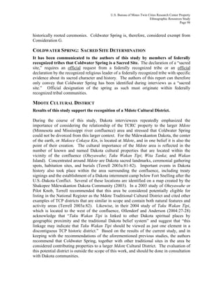 U.S. Bureau of Mines Twin Cities Research Center Property
Ethnographic Resources Study
Page 98
historically rooted ceremonies. Coldwater Spring is, therefore, considered exempt from
Consideration G.
COLDWATER SPRING: SACRED SITE DETERMINATION
It has been communicated to the authors of this study by members of federally
recognized tribes that Coldwater Spring is a Sacred Site. The declaration of a “sacred
site,” requires an official request from a federally recognized tribe or an official
declaration by the recognized religious leader of a federally recognized tribe with specific
evidence about its sacred character and history. The authors of this report can therefore
only convey that Coldwater Spring has been identified during interviews as a “sacred
site.” Official designation of the spring as such must originate within federally
recognized tribal communities.
MDOTE CULTURAL DISTRICT
Results of this study support the recognition of a Mdote Cultural District.
During the course of this study, Dakota interviewees repeatedly emphasized the
importance of considering the relationship of the TCRC property to the larger Mdote
(Minnesota and Mississippi river confluence) area and stressed that Coldwater Spring
could not be divorced from this larger context. For the Mdewakanton Dakota, the center
of the earth, or Makoce Cokaya Kin, is located at Mdote, and in one belief it is also the
point of their creation. The cultural importance of the Mdote area is reflected in the
number of known and named Dakota cultural properties that are located within the
vicinity of the confluence (Oheyawahe; Taku Wakan Tipi; Wita Tanka; and Wakan
Island). Concentrated around Mdote are Dakota sacred landmarks, ceremonial gathering
spots, habitation sites, and burials (Terrell 2003a:81-82). Important events in Dakota
history also took place within the area surrounding the confluence, including treaty
signings and the establishment of a Dakota internment camp below Fort Snelling after the
U.S.-Dakota Conflict. Several of these locations are identified on a map created by the
Shakopee Mdewakanton Dakota Community (2003). In a 2003 study of Oheyawahe or
Pilot Knob, Terrell recommended that this area be considered potentially eligible for
listing in the National Register as the Mdote Traditional Cultural District and cited other
examples of TCP districts that are similar in scope and contain both natural features and
activity areas (Terrell 2003a:82). Likewise, in their 2004 study of Taku Wakan Tipi,
which is located to the west of the confluence, Ollendorf and Anderson (2004:27-28)
acknowledge that “Taku Wakan Tipi is linked to other Dakota spiritual places by
geographic proximity and the traditional Dakota belief system” and suggest that “this
linkage may indicate that Taku Wakan Tipi should be viewed as just one element in a
discontiguous TCP historic district.” Based on the results of the current study, and in
keeping with the recommendations of the aforementioned previous studies, the authors
recommend that Coldwater Spring, together with other traditional sites in the area be
considered contributing properties to a larger Mdote Cultural District. The evaluation of
this potential district is outside the scope of this work, and should be done in consultation
with Dakota communities.
 