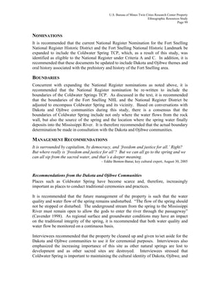 U.S. Bureau of Mines Twin Cities Research Center Property
Ethnographic Resources Study
Page 99
NOMINATIONS
It is recommended that the current National Register Nomination for the Fort Snelling
National Register Historic District and the Fort Snelling National Historic Landmark be
expanded to include the Coldwater Spring TCP, which, as a result of this study, was
identified as eligible to the National Register under Criteria A and C. In addition, it is
recommended that these documents be updated to include Dakota and Ojibwe themes and
oral history associated with the prehistory and history of the Fort Snelling area.
BOUNDARIES
Concurrent with expanding the National Register nominations as noted above, it is
recommended that the National Register nomination be re-written to include the
boundaries of the Coldwater Springs TCP. As discussed in the text, it is recommended
that the boundaries of the Fort Snelling NHL and the National Register District be
adjusted to encompass Coldwater Spring and its vicinity. Based on conversations with
Dakota and Ojibwe communities during this study, there is a consensus that the
boundaries of Coldwater Spring include not only where the water flows from the rock
wall, but also the source of the spring and the location where the spring water finally
deposits into the Mississippi River. It is therefore recommended that the actual boundary
determination be made in consultation with the Dakota and Ojibwe communities.
MANAGEMENT RECOMMENDATIONS
It is surrounded by capitalism, by democracy, and ‘freedom and justice for all.’ Right?
But where really is ‘freedom and justice for all’? But we can all go to the spring and we
can all sip from the sacred water, and that’s a deeper meaning.
– Eddie Benton-Banai, key cultural expert, August 30, 2005
Recommendations from the Dakota and Ojibwe Communities
Places such as Coldwater Spring have become scarce and, therefore, increasingly
important as places to conduct traditional ceremonies and practices.
It is recommended that the future management of the property is such that the water
quality and water flow of the spring remains undisturbed. “The flow of the spring should
not be stopped or disturbed. The underground stream from the spring to the Mississippi
River must remain open to allow the gods to enter the river through the passageway”
(Cavender 1998). As regional surface and groundwater conditions may have an impact
on the traditional integrity of the spring, it is recommended that both water quality and
water flow be monitored on a continuous basis.
Interviewees recommended that the property be cleaned up and given to/set aside for the
Dakota and Ojibwe communities to use it for ceremonial purposes. Interviewees also
emphasized the increasing importance of this site as other natural springs are lost to
development and as other sacred sites are destroyed. Interviewees stressed that
Coldwater Spring is important to maintaining the cultural identity of Dakota, Ojibwe, and
 