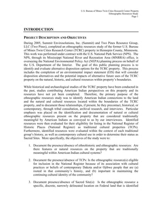 U.S. Bureau of Mines Twin Cities Research Center Property
Ethnographic Resources Study
Page 1
INTRODUCTION
PROJECT DESCRIPTION AND OBJECTIVES
During 2005, Summit Envirosolutions, Inc. (Summit) and Two Pines Resource Group,
LLC (Two Pines), completed an ethnographic resources study of the former U.S. Bureau
of Mines Twin Cities Research Center (TCRC) property in Hennepin County, Minnesota.
This work was performed under contract with the U.S. National Park Service (NPS). The
NPS, through its Mississippi National River and Recreation Area (MNRRA) office, is
overseeing the National Environmental Policy Act (NEPA) planning process on behalf of
the U.S. Department of the Interior. The goal of this public planning process is to
identify and evaluate alternative disposition options for the TCRC property. This process
includes the completion of an environmental impact statement (EIS) that will consider
disposition alternatives and the potential impacts of alternative future uses of the TCRC
property on the natural, historic, and cultural resources within property’s boundaries.
While historical and archaeological studies of the TCRC property have been conducted in
the past, studies contributing American Indian perspectives on this property and its
resources have not yet been completed. Therefore, the primary purpose of the
ethnographic resources study was to identify American Indian connections to the land
and the natural and cultural resources located within the boundaries of the TCRC
property, and to document those relationships, if present, be they precontact, historical, or
contemporary, through tribal consultation, archival research, and interviews. Particular
emphasis was placed on the identification and documentation of natural or cultural
ethnographic resources present on the property that are considered traditionally
meaningful by American Indians as conveyed to us by our interviewees. Identified
resources were then evaluated for their eligibility for listing in the National Register of
Historic Places (National Register) as traditional cultural properties (TCPs).
Furthermore, identified resources were evaluated within the context of each traditional
group’s history, as well as contemporary cultural use in order to determine their status as
Sacred Sites. More specifically, the objectives of the study were to:
1. Document the presence/absence of ethnohistoric and ethnographic resources: Are
there features or natural resources on the property that are traditionally
meaningful within American Indian cultural systems?
2. Document the presence/absence of TCPs: Is the ethnographic resource(s) eligible
for inclusion in the National Register because of its association with cultural
practices or beliefs of contemporary Dakota and/or Ojibwe people that are (a)
rooted in that community’s history, and (b) important in maintaining the
continuing cultural identity of the community?
3. Document presence/absence of Sacred Site(s): Is the ethnographic resource a
specific, discrete, narrowly delineated location on Federal land that is identified
 