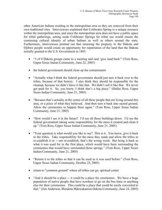 U.S. Bureau of Mines Twin Cities Research Center Property
Ethnographic Resources Study
Page 100
other American Indians residing in the metropolitan area as they are removed from their
own traditional sites. Interviewees explained that Coldwater Spring is a unique resource
within the metropolitan area, and since the metropolitan area does not have a public space
for tribal gatherings, setting aside Coldwater Springs for tribal use would ensure the
continuing cultural identity of urban Indians as well as others around the state.
Furthermore, interviewees pointed out that returning the property to the Dakota and
Ojibwe people would create an opportunity for repatriation of the land that the Dakota
initially granted to the U.S. Government in 1805.
• “3 of 4 Dakota groups came to a meeting and said ‘give land back’” (Tom Ross,
Upper Sioux Indian Community, June 22, 2005)
• the federal government should clean up the contaminants
• “Actually what I think the federal government should just turn it back over to the
tribes, because of that history. I also think they should be responsible for the
cleanup, because we didn’t leave it like that. We didn’t sell it like that. We never
got paid for it. So, you know, I think that’s a big piece.” (Dallas Ross, Upper
Sioux Indian Community, June 21, 2005)
• “Because that’s actually at the center of all these people that are living around this
area, or a piece of what they believed. And then turn it back into sacred ground.
Allow the ceremonies to happen there again.” (Tom Ross, Upper Sioux Indian
Community, June 21, 2005)
• “How would I see it in the future? I’d see all those buildings down. I’d see the
federal government taking some responsibility for the mess it created and clean it
up.” (Tom Ross, Upper Sioux Indian Community, June 21, 2005)
• “Your question is what would you like to see? This is it. You know, give it back
to the tribes. Take responsibility for the mess they made and allow the tribes to
re-establish it or -- not re-establish, that’s the wrong word. But bring it back to
what it was used for in the first place, which would have been surrounding the
ceremonies that would have surrounded those springs.” (Tom Ross, Upper Sioux
Indian Community, June 21, 2005)
• “Return it to the tribes so that it can be used as it was used before.” (Tom Ross,
Upper Sioux Indian Community, October 25, 2005)
• return to “common ground” where all tribes can go, spiritual center
• “And it should be a place -- it could be a place for ceremonies. We have a huge
population of native people that have nowhere to go on the bus lines or anything
else for their ceremonies. This could be a place that could be easily converted to
that.” (Jim Anderson, Mendota Mdewakanton Dakota Community, June 24, 2005)
 