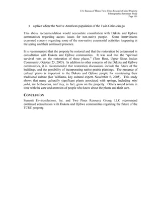 U.S. Bureau of Mines Twin Cities Research Center Property
Ethnographic Resources Study
Page 101
• a place where the Native American population of the Twin Cities can go
This above recommendation would necessitate consultation with Dakota and Ojibwe
communities regarding access issues for non-native people. Some interviewees
expressed concern regarding some of the non-native ceremonial activities happening at
the spring and their continued presence.
It is recommended that the property be restored and that the restoration be determined in
consultation with Dakota and Ojibwe communities. It was said that the “spiritual
survival rests on the restoration of these places.” (Tom Ross, Upper Sioux Indian
Community, October 25, 2005). In addition to other concerns of the Dakota and Ojibwe
communities, it is recommended that restoration discussions include the future of the
buildings, and the possibility of incorporating native prairie plantings. The presence of
cultural plants is important to the Dakota and Ojibwe people for maintaining their
traditional culture (Joe Williams, key cultural expert, November 5, 2005). This study
shows that many culturally significant plants associated with springs, including miní
yuhá, are herbaceous, and may, in fact, grow on the property. Others would return in
time with the care and attention of people who know about the plants and their care.
CONCLUSION
Summit Envirosolutions, Inc. and Two Pines Resource Group, LLC recommend
continued consultation with Dakota and Ojibwe communities regarding the future of the
TCRC property.
 