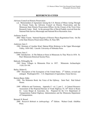 U.S. Bureau of Mines Twin Cities Research Center Property
Ethnographic Resources Study
REFERENCES CITED
Advisory Council on Historic Preservation
n.d. Memorandum of Agreement Among the U.S. Bureau of Mines Acting Through
its Closure Team, the Advisory Council on Historic Preservation, and the
Minnesota State Historic Preservation Officer, for the Closure of the Twin Cities
Research Center. Draft. In the personal files of David Fudally received from the
National Park Service Mississippi and National River Recreation Area.
Anfinson, Scott F.
2002 Maka Yusota. National Register of Historic Places Registration Form. On file
at the State Historic Preservation Office, St. Paul, MN.
Anderson, Gary C.
1984 Kinsmen of Another Kind: Dakota-White Relations in the Upper Mississippi
Valley, 1650-1862. Lincoln: University of Nebraska Press.
Anderson, Gary C.
1986 Introduction. In The Dakota or Sioux in Minnesota As They Were in 1834. St.
Paul: Minnesota Historical Society Press.
Babcock, Willoughby M.
1945 Sioux Villages in Minnesota Prior to 1837. Minnesota Archaeologist
11(4):126-146.
Bailey, Robert G.
1995 Description of the Ecoregions of the United States. 2nd
Edition, revised and
enlarged. Washington D.C.: U.S. Department of Agriculture, Forest Service.
Benton-Banai, Eddie
1988 The Mishomis Book: the Voice of the Ojibway. Saint Paul: Red School
House.
1999 Affidavits and Testimony. Appendix C: vol. 2, part 2. A Cultural Resource
Assessment of the Proposed Reroute of Trunk Highway 55, 54th
Street to Route
62. Louis Berger & Associates, Inc. Prepared for the U.S. Department of
Transportation Federal Highway Administration and the Minnesota Department
of Transportation.
Bernard, H. Russel
2006 Research Methods in Anthropology. 4th
Edition. Walnut Creek: AltaMira
Press.
 