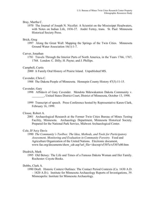 U.S. Bureau of Mines Twin Cities Research Center Property
Ethnographic Resources Study
Bray, Martha C.
1970 The Journal of Joseph N. Nicollet: A Scientist on the Mississippi Headwaters,
with Notes on Indian Life, 1836-37. André Fertey, trans. St. Paul: Minnesota
Historical Society Press.
Brick, Greg
1997 Along the Great Wall: Mapping the Springs of the Twin Cities. Minnesota
Ground Water Association 16(1):1-7.
Carver, Jonathan
1781 Travels Through the Interior Parts of North America, in the Years 1766, 1767,
1768. London: C. Dilly; H. Payne; and J. Phillips.
Campbell, Curtis
2000 A Family Oral History of Prairie Island. Unpublished MS.
Cavender, Chris C.
1988 The Dakota People of Minnesota. Hennepin County History 47(3):11-15.
Cavender, Gary
1998 Affidavit of Gary Cavender. Mendota Mdewakanton Dakota Community v.
________, United States District Court, District of Minnesota, October 13, 1998.
1999 Transcript of speech. Press Conference hosted by Representative Karen Clark,
February 16, 1999.
Clouse, Robert A.
2001 Archaeological Research at the Former Twin Cities Bureau of Mines Testing
Facility, Minnesota. Archaeology Department, Minnesota Historical Society.
Prepared for the National Park Service, Midwest Archaeological Center.
Cole, D’Arcy Davis
1990 The Community’s Toolbox: The Idea, Methods, and Tools for Participatory
Assessment, Monitoring and Evaluation in Community Forestry. Food and
Agriculture Organization of the United Nations. Electronic document,
www.fao.org/documents/show_cdr.asp?url_file=/docrep/x5307e/x5307e00.htm
Diedrich, Mark
1995 Old Betsey: The Life and Times of a Famous Dakota Woman and Her Family.
Rochester: Coyote Books.
Dobbs, Clark A.
1990 Draft. Historic Context Outlines: The Contact Period Contexts (Ca. 1630 A.D.
– 1820 A.D.). Institute for Minnesota Archaeology Reports of Investigations, 39.
Minneapolis: Institute for Minnesota Archaeology.
 