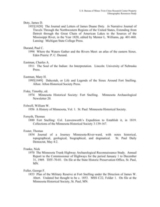 U.S. Bureau of Mines Twin Cities Research Center Property
Ethnographic Resources Study
Doty, James D.
1953[1820] The Journal and Letters of James Duane Doty. In Narrative Journal of
Travels Through the Northwestern Regions of the United States, Extending from
Detroit through the Great Chain of American Lakes to the Sources of the
Mississippi River, in the Year 1820, edited by Mentor L. Williams, pp. 401-460.
Lansing: Michigan State College Press.
Durand, Paul C.
1994 Where the Waters Gather and the Rivers Meet: an atlas of the eastern Sioux.
Eden Prairie: P. C. Durand.
Eastman, Charles A.
1911 The Soul of the Indian: An Interpretation. Lincoln: University of Nebraska
Press.
Eastman, Mary H.
1995[1849] Dahcotah, or Life and Legends of the Sioux Around Fort Snelling.
Afton: Afton Historical Society Press.
Fiske, Timothy, ed.
1974 Minnesota Historical Society: Fort Snelling. Minnesota Archaeological
Newsletter 20.
Folwell, William W.
1956 A History of Minnesota, Vol. 1. St. Paul: Minnesota Historical Society.
Forsyth, Thomas
1880 Fort Snelling: Col. Leavenworth’s Expedition to Establish it, in 1819.
Collections of the Minnesota Historical Society 3:139-167.
Foster, Thomas
1854 Journal of a Journey Minnesota-River-ward, with notes historical,
topographical, geological, biographical, and dogmatical. St. Paul Daily
Democrat, May 4:2.
Franke, Nick
1970 The Minnesota Trunk Highway Archaeological Reconnaissance Study. Annual
Report to the Commissioner of Highways for the period January 1 to December
31, 1969. THY-70-01. On file at the State Historic Preservation Office, St. Paul,
MN.
Fuller, George F.
1853 Plan of the Military Reserve at Fort Snelling under the Direction of James W.
Abert. Undated but thought to be c. 1853. MSS C22, Folder 1. On file at the
Minnesota Historical Society, St. Paul, MN.
 