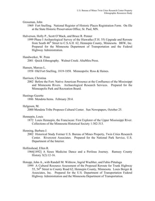 U.S. Bureau of Mines Twin Cities Research Center Property
Ethnographic Resources Study
Grossman, John
1969 Fort Snelling. National Register of Historic Places Registration Form. On file
at the State Historic Preservation Office, St. Paul, MN.
Halverson, Holly P., Scott O’Mack, and Bruce R. Penner
1999 Phase I Archaeological Survey of the Hiawatha (T.H. 55) Upgrade and Reroute
from South 46th
Street to C.S.A.H. 62, Hennepin County, Minnesota. BRW, Inc.
Prepared for the Minnesota Department of Transportation and the Federal
Highway Administration.
Handwerker, W. Penn
2001 Quick Ethnography. Walnut Creek: AltaMira Press.
Hansen, Marcus L.
1958 Old Fort Snelling, 1819-1858. Minneapolis: Ross & Haines.
Harrison, Christina
2002 Before the Fort: Native American Presence at the Confluence of the Mississippi
and Minnesota Rivers. Archaeological Research Services. Prepared for the
Minneapolis Park and Recreation Board.
Hastings Gazette
1886 Mendota Items. February 20:4.
Helgeson, M.
2000 Mendota Tribe Proposes Cultural Center. Sun Newspapers, October 25.
Hennepin, Louis
1872 Louis Hennepin, the Franciscan: First Explorer of the Upper Mississippi River.
Collections of the Minnesota Historical Society 1:302-313.
Henning, Barbara J.
2002 Historical Study Former U.S. Bureau of Mines Property, Twin Cities Research
Center. Rivercrest Associates. Prepared for the National Park Service, U.S.
Department of the Interior.
Hollinshead, Ellen R.
1966[1892] A Sioux Medicine Dance and a Perilous Journey. Ramsey County
History 3(2):12-16.
Hotopp, John A., with Randall M. Withrow, Ingrid Wuebber, and Fabio Pittaluga
1999 A Cultural Resource Assessment of the Proposed Reroute for Trunk Highway
55, 54th
Street to County Road 62, Hennepin County, Minnesota. Louis Berger &
Associates, Inc. Prepared for the U.S. Department of Transportation Federal
Highway Administration and the Minnesota Department of Transportation.
 
