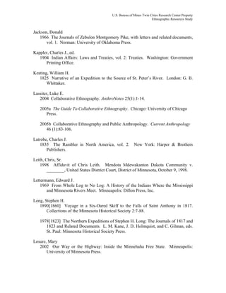 U.S. Bureau of Mines Twin Cities Research Center Property
Ethnographic Resources Study
Jackson, Donald
1966 The Journals of Zebulon Montgomery Pike, with letters and related documents,
vol. 1. Norman: University of Oklahoma Press.
Kappler, Charles J., ed.
1904 Indian Affairs: Laws and Treaties, vol. 2: Treaties. Washington: Government
Printing Office.
Keating, William H.
1825 Narrative of an Expedition to the Source of St. Peter’s River. London: G. B.
Whittaker.
Lassiter, Luke E.
2004 Collaborative Ethnography. AnthroNotes 25(1):1-14.
2005a The Guide To Collaborative Ethnography. Chicago: University of Chicago
Press.
2005b Collaborative Ethnography and Public Anthropology. Current Anthropology
46 (1):83-106.
Latrobe, Charles J.
1835 The Rambler in North America, vol. 2. New York: Harper & Brothers
Publishers.
Leith, Chris, Sr.
1998 Affidavit of Chris Leith. Mendota Mdewakanton Dakota Community v.
________, United States District Court, District of Minnesota, October 9, 1998.
Lettermann, Edward J.
1969 From Whole Log to No Log: A History of the Indians Where the Mississippi
and Minnesota Rivers Meet. Minneapolis: Dillon Press, Inc.
Long, Stephen H.
1890[1860] Voyage in a Six-Oared Skiff to the Falls of Saint Anthony in 1817.
Collections of the Minnesota Historical Society 2:7-88.
1978[1823] The Northern Expeditions of Stephen H. Long: The Journals of 1817 and
1823 and Related Documents. L. M. Kane, J. D. Holmquist, and C. Gilman, eds.
St. Paul: Minnesota Historical Society Press.
Losure, Mary
2002 Our Way or the Highway: Inside the Minnehaha Free State. Minneapolis:
University of Minnesota Press.
 
