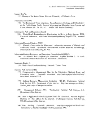 U.S. Bureau of Mines Twin Cities Research Center Property
Ethnographic Resources Study
Meyer, Roy W.
1993 History of the Santee Sioux. Lincoln: University of Nebraska Press.
Michlovic, Michael G.
1985 The Problem of Teton Migration. In Archaeology, Ecology, and Ethnohistory
of the Prairie-Forest Border Zone of Minnesota and Manitoba. Janet Spector and
Elden Johnson, eds. Pp. 131-145. Lincoln: J&L Reprint Company.
Minneapolis Park and Recreation Board
2004 Wirth Beach Redevelopment Construction to Begin in Late Summer 2004.
Electronic document, http://www.minneapolisparks.org/?PageID=738, accessed
2005.
Minnesota Historical Society (MHS)
1975 Historic Preservation in Minnesota: Minnesota Inventory of Historic and
Prehistoric Places. Division of Field Services, Historic Sites and Archaeology,
Minnesota Historical Society, St. Paul.
Minnesota Outdoor Resources and Recreation Commission (MORRC)
1964 An Historic Sites Program for Minnesota. Report Number 2. St. Paul:
Minnesota Outdoor Resources and Recreation Commission.
Moerman, Daniel E.
1999 Native American Ethnobotany. Portland: Timber Press.
National Park Service (NPS)
1995 Comprehensive Management Plan for the Mississippi National River and
Recreation Area. Electronic document, http://www.nps.gov/miss/info/cmp/
index.html, accessed 2005.
1998 Cultural Resource Management Guideline. NPS-28. Washington: National
Park Service, U.S. Department of the Interior. http://www.cr.nps.gov/history
/online_books/nps28/28subjectindex.htm
2001 Management Policies 2001. Washington: National Park Service, U.S.
Department of the Interior.
2002 How to Apply the National Register Criteria for Evaluation. National Register
Bulletin, 15. Rev. edition for the internet. Washington: National Park Service,
U.S. Department of the Interior.
2005 Fort Snelling. Electronic document, http://tps.cr.nps.gov/nhl/detail.cfm?
ResourceId=278&ResourceType =District, accessed 2005.
 