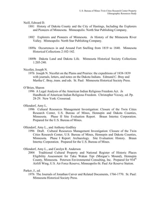 U.S. Bureau of Mines Twin Cities Research Center Property
Ethnographic Resources Study
Neill, Edward D.
1881 History of Dakota County and the City of Hastings, Including the Explorers
and Pioneers of Minnesota. Minneapolis: North Star Publishing Company.
1882 Explorers and Pioneers of Minnesota. In History of the Minnesota River
Valley. Minneapolis: North Star Publishing Company.
1889a Occurrences in and Around Fort Snelling from 1819 to 1840. Minnesota
Historical Collections 2:102-142.
1889b Dakota Land and Dakota Life. Minnesota Historical Society Collections
1:205-240.
Nicollet, Joseph N.
1976 Joseph N. Nicollet on the Plains and Prairies: the expeditions of 1838-1839
with journals, letters, and notes on the Dakota Indians. Edmund C. Bray and
Martha C. Bray, trans. and eds. St. Paul: Minnesota Historical Society Press.
O’Brien, Sharon
1996 A Legal Analysis of the American Indian Religious Freedom Act. In
Handbook of American Indian Religious Freedom. Christopher Vecsey, ed. Pp.
28-29. New York: Crossroad.
Ollendorf, Amy L.
1996 Cultural Resources Management Investigation: Closure of the Twin Cities
Research Center, U.S. Bureau of Mines, Hennepin and Dakota Counties,
Minnesota. Phase II Site Evaluation Report. Braun Intertec Corporation.
Prepared for the U.S. Bureau of Mines.
Ollendorf, Amy L., and Anthony Godfrey
1996 Draft. Cultural Resources Management Investigation: Closure of the Twin
Cities Research Center, U.S. Bureau of Mines, Hennepin and Dakota Counties,
Minnesota. Phase I Report: Archaeology. Site Evaluation: History. Braun
Intertec Corporation. Prepared for the U.S. Bureau of Mines.
Ollendorf, Amy L., and Carolyn R. Anderson
2004 Traditional Cultural Property and National Register of Historic Places
Eligibility Assessment for Taku Wakan Tipi (Morgan’s Mound), Hennepin
County, Minnesota. Peterson Environmental Consulting, Inc. Prepared for 934th
Airlift Wing, U.S. Air Force Reserve, Minneapolis-St. Paul Air Reserve Station.
Parker, J., ed.
1976 The Journals of Jonathan Carver and Related Documents, 1766-1770. St. Paul:
Minnesota Historical Society Press.
 