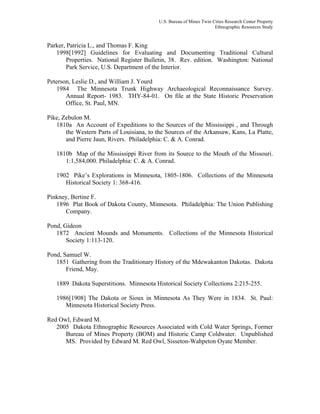 U.S. Bureau of Mines Twin Cities Research Center Property
Ethnographic Resources Study
Parker, Patricia L., and Thomas F. King
1998[1992] Guidelines for Evaluating and Documenting Traditional Cultural
Properties. National Register Bulletin, 38. Rev. edition. Washington: National
Park Service, U.S. Department of the Interior.
Peterson, Leslie D., and William J. Yourd
1984 The Minnesota Trunk Highway Archaeological Reconnaissance Survey.
Annual Report- 1983. THY-84-01. On file at the State Historic Preservation
Office, St. Paul, MN.
Pike, Zebulon M.
1810a An Account of Expeditions to the Sources of the Mississippi , and Through
the Western Parts of Louisiana, to the Sources of the Arkansaw, Kans, La Platte,
and Pierre Jaun, Rivers. Philadelphia: C. & A. Conrad.
1810b Map of the Mississippi River from its Source to the Mouth of the Missouri.
1:1,584,000. Philadelphia: C. & A. Conrad.
1902 Pike’s Explorations in Minnesota, 1805-1806. Collections of the Minnesota
Historical Society 1: 368-416.
Pinkney, Bertine F.
1896 Plat Book of Dakota County, Minnesota. Philadelphia: The Union Publishing
Company.
Pond, Gideon
1872 Ancient Mounds and Monuments. Collections of the Minnesota Historical
Society 1:113-120.
Pond, Samuel W.
1851 Gathering from the Traditionary History of the Mdewakanton Dakotas. Dakota
Friend, May.
1889 Dakota Superstitions. Minnesota Historical Society Collections 2:215-255.
1986[1908] The Dakota or Sioux in Minnesota As They Were in 1834. St. Paul:
Minnesota Historical Society Press.
Red Owl, Edward M.
2005 Dakota Ethnographic Resources Associated with Cold Water Springs, Former
Bureau of Mines Property (BOM) and Historic Camp Coldwater. Unpublished
MS. Provided by Edward M. Red Owl, Sisseton-Wahpeton Oyate Member.
 