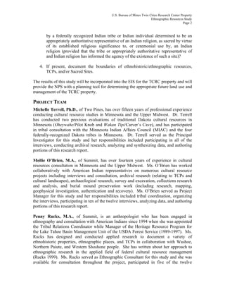 U.S. Bureau of Mines Twin Cities Research Center Property
Ethnographic Resources Study
Page 2
by a federally recognized Indian tribe or Indian individual determined to be an
appropriately authoritative representative of an Indian religion, as sacred by virtue
of its established religious significance to, or ceremonial use by, an Indian
religion (provided that the tribe or appropriately authoritative representative of
and Indian religion has informed the agency of the existence of such a site)?
4. If present, document the boundaries of ethnohistoric/ethnographic resources,
TCPs, and/or Sacred Sites.
The results of this study will be incorporated into the EIS for the TCRC property and will
provide the NPS with a planning tool for determining the appropriate future land use and
management of the TCRC property.
PROJECT TEAM
Michelle Terrell, Ph.D., of Two Pines, has over fifteen years of professional experience
conducting cultural resource studies in Minnesota and the Upper Midwest. Dr. Terrell
has conducted two previous evaluations of traditional Dakota cultural resources in
Minnesota (Oheywahe/Pilot Knob and Wakan Tipi/Carver’s Cave), and has participated
in tribal consultation with the Minnesota Indian Affairs Council (MIAC) and the four
federally-recognized Dakota tribes in Minnesota. Dr. Terrell served as the Principal
Investigator for this study and her responsibilities included participating in all of the
interviews, conducting archival research, analyzing and synthesizing data, and authoring
portions of this research report.
Mollie O’Brien, M.A., of Summit, has over fourteen years of experience in cultural
resources consultation in Minnesota and the Upper Midwest. Ms. O’Brien has worked
collaboratively with American Indian representatives on numerous cultural resource
projects including interviews and consultation, archival research (relating to TCPs and
cultural landscapes), archaeological research, survey and excavation, collections research
and analysis, and burial mound preservation work (including research, mapping,
geophysical investigation, authentication and recovery). Ms. O’Brien served as Project
Manager for this study and her responsibilities included tribal coordination, organizing
the interviews, participating in ten of the twelve interviews, analyzing data, and authoring
portions of this research report.
Penny Rucks, M.A., of Summit, is an anthropologist who has been engaged in
ethnography and consultation with American Indians since 1994 when she was appointed
the Tribal Relations Coordinator while Manager of the Heritage Resource Program for
the Lake Tahoe Basin Management Unit of the USDA Forest Service (1989-1997). Ms.
Rucks has designed and conducted applied research to document a variety of
ethnohistoric properties, ethnographic places, and TCPs in collaboration with Washoe,
Northern Paiute, and Western Shoshone people. She has written about her approach to
ethnographic research in the applied field of federal cultural resource management
(Rucks 1999). Ms. Rucks served as Ethnographic Consultant for this study and she was
available for consultation throughout the project, participated in five of the twelve
 
